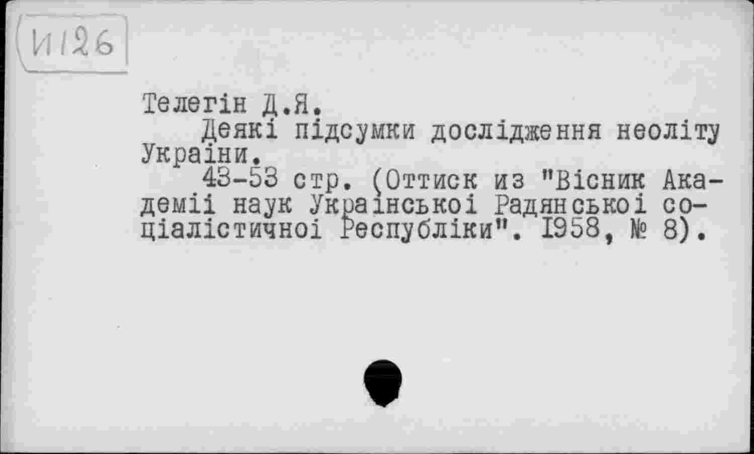 ﻿И/2б|
Телегін Д.Я.
Деякі підсумки дослідження неоліту Украіни.
43-53 стр. (Оттиск из ’’Вісник Академії наук Української Радянської соціалістичної Республіки”. 1958, № 8).